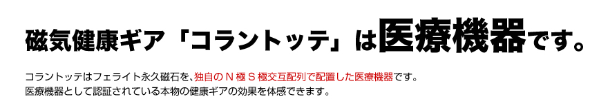 磁気健康ギア「コラントッテ」は、医療機器です。コラントッテはフェライト永久磁石を、独自のN極S極交互配列で配置した医療機器です。医療機器として認証されている本物の健康ギアの効果を体感できます。