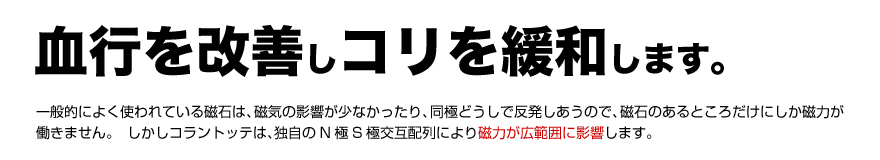 血行を改善し、コリを緩和します。一般的によく使われている磁石は、磁気の影響が少なかったり、同極どうしで反発しあうので、磁石のあるところだけにしか磁力が働きません。しかしコラントッテは、独自のN極S極交互配列により、磁力が広範囲に影響します。