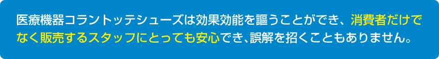 医療機器コラントッテシューズは効果効能を謳うことができ、消費者だけでなく販売するスタッフにとっても安心でき、誤解を招くこともありません。