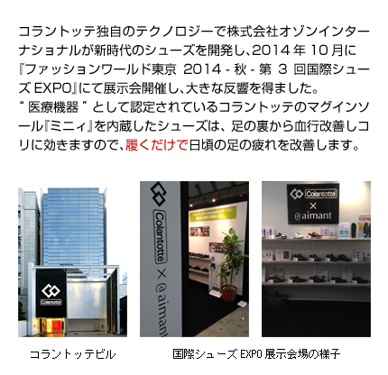 コラントッテ独自のテクノロジーで株式会社オゾンインターナショナルが新時代のシューズを開発し、2014年10月に『ファッションワールド東京2014 - 秋 - 第3回国際シューズEXPO』にて展示会開催し、大きな反響を得ました。“医療機器”として認定されているコラントッテのマグインソール『ミニィ』を内蔵したビジネスシューズは、足の裏から血行改善しコリに効きますので、履くだけでビジネスマンの足の疲れを改善します。